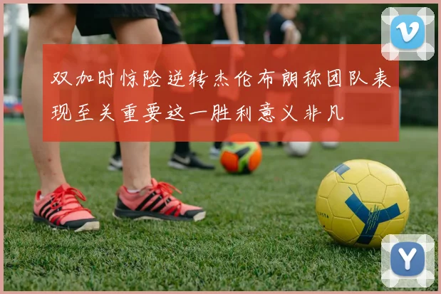 双加时惊险逆转杰伦布朗称团队表现至关重要这一胜利意义非凡