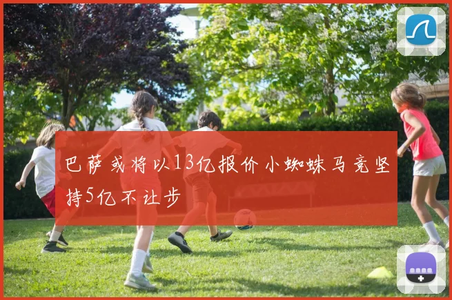 巴萨或将以13亿报价小蜘蛛马竞坚持5亿不让步