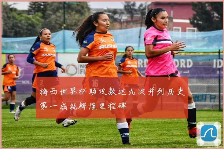 梅西世界杯助攻数达九次并列历史第一成就辉煌里程碑