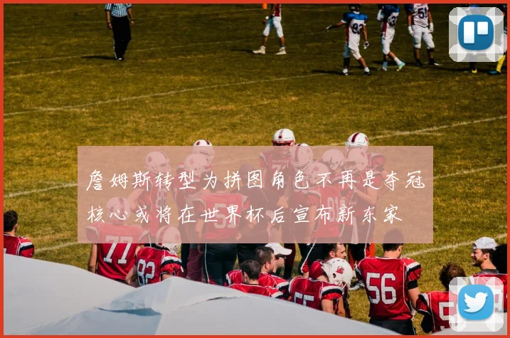 詹姆斯转型为拼图角色不再是夺冠核心或将在世界杯后宣布新东家