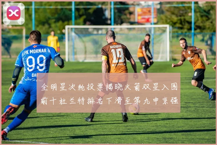 全明星次轮投票揭晓火箭双星入围前十杜兰特排名下滑至第九申京强势晋级第十位