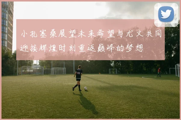 小孔塞桑展望未来希望与尤文共同迎接辉煌时刻重返巅峰的梦想