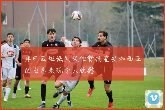 库巴西坦诚失误但赞扬霍安加西亚的出色表现令人欣慰