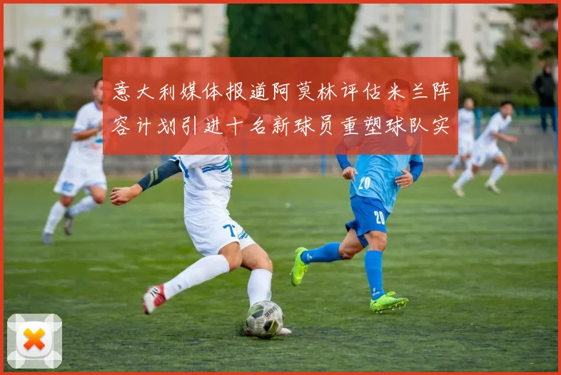 意大利媒体报道阿莫林评估米兰阵容计划引进十名新球员重塑球队实力
