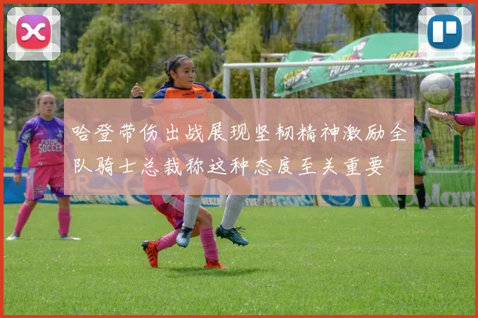 哈登带伤出战展现坚韧精神激励全队骑士总裁称这种态度至关重要