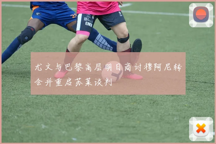 尤文与巴黎高层明日商讨穆阿尼转会并重启苏莱谈判