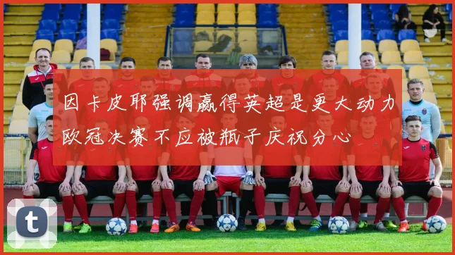 因卡皮耶强调赢得英超是更大动力欧冠决赛不应被瓶子庆祝分心