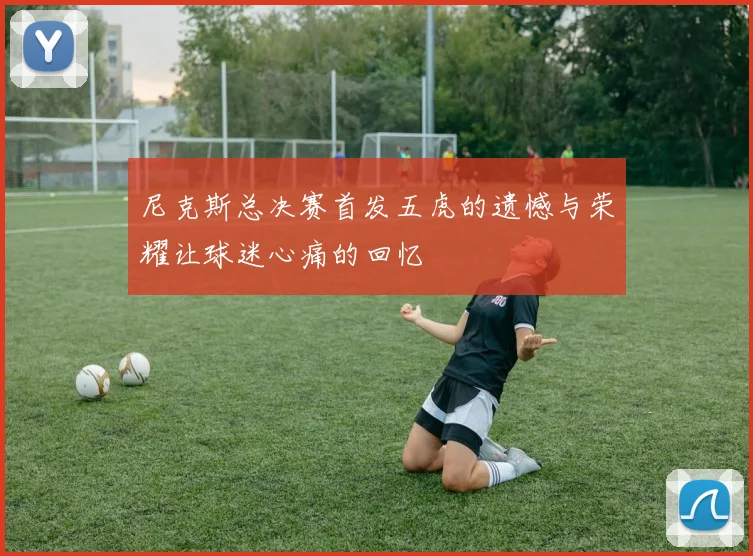 尼克斯总决赛首发五虎的遗憾与荣耀让球迷心痛的回忆