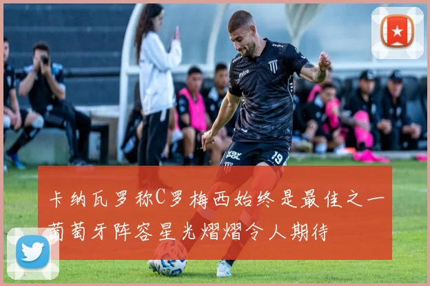 卡纳瓦罗称C罗梅西始终是最佳之一葡萄牙阵容星光熠熠令人期待