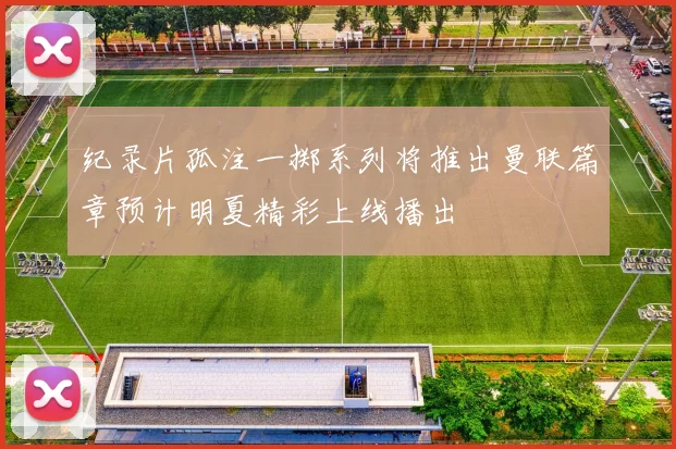 纪录片孤注一掷系列将推出曼联篇章预计明夏精彩上线播出