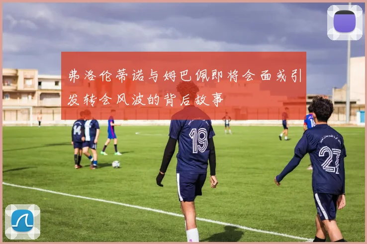 弗洛伦蒂诺与姆巴佩即将会面或引发转会风波的背后故事