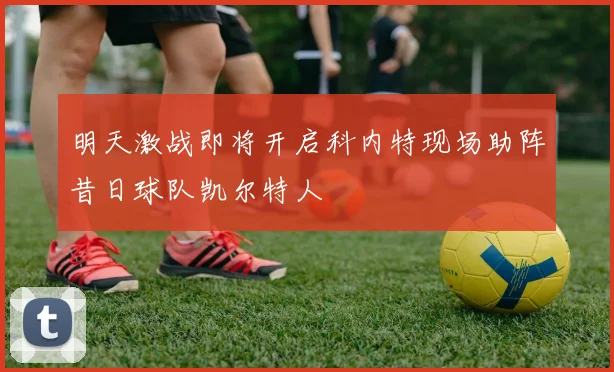 明天激战即将开启科内特现场助阵昔日球队凯尔特人