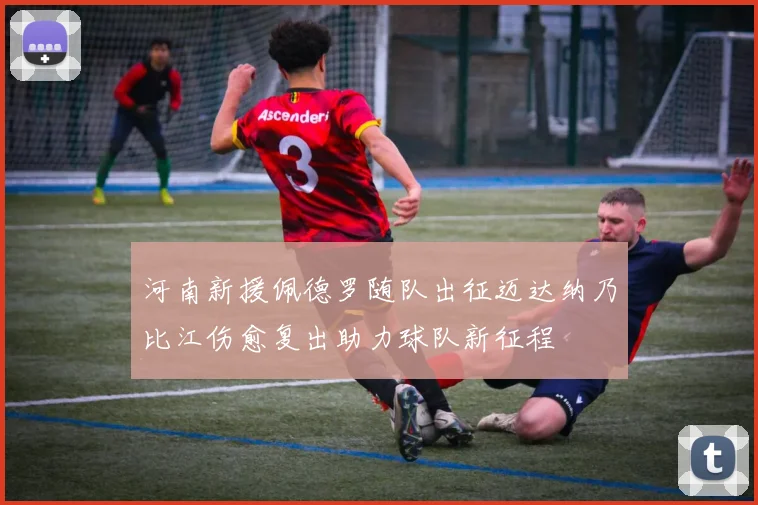 河南新援佩德罗随队出征迈达纳乃比江伤愈复出助力球队新征程