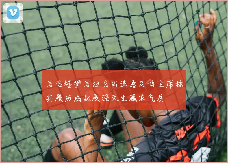 马洛塔赞马拉戈当选意足协主席称其履历成就展现天生赢家气质
