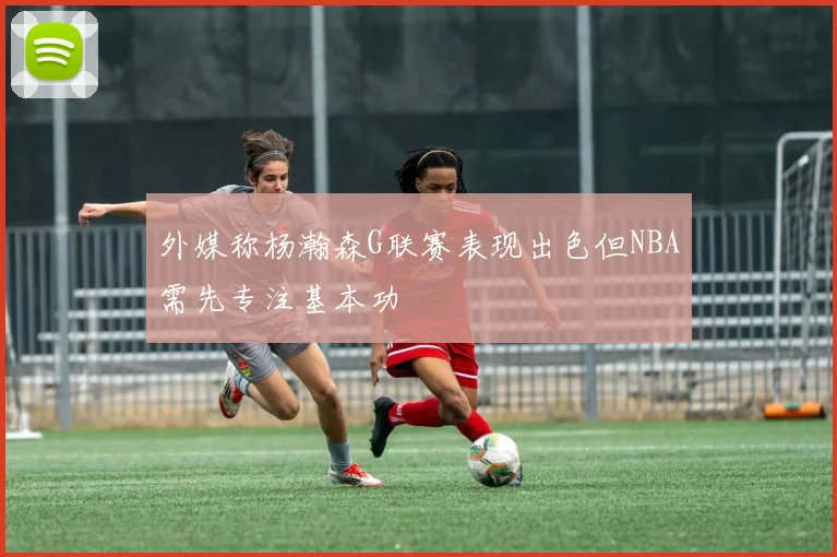外媒称杨瀚森G联赛表现出色但NBA需先专注基本功