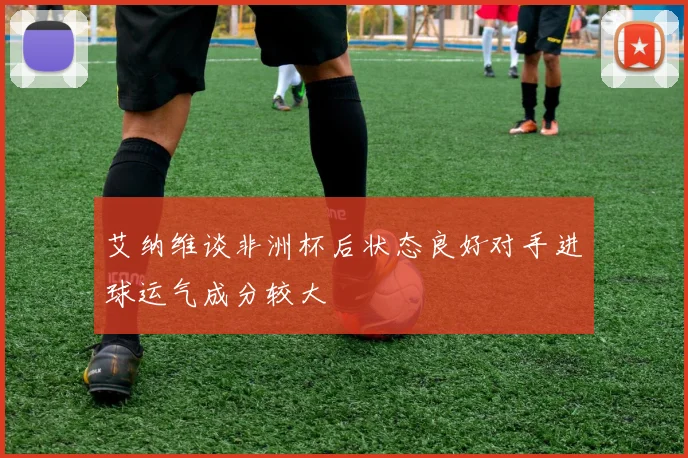 艾纳维谈非洲杯后状态良好对手进球运气成分较大