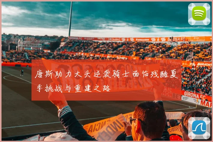 唐斯助力大头逆袭骑士面临残酷夏季挑战与重建之路