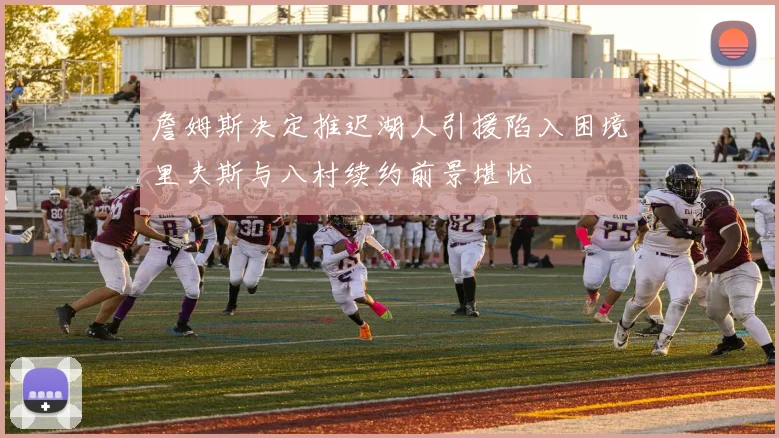 詹姆斯决定推迟湖人引援陷入困境里夫斯与八村续约前景堪忧