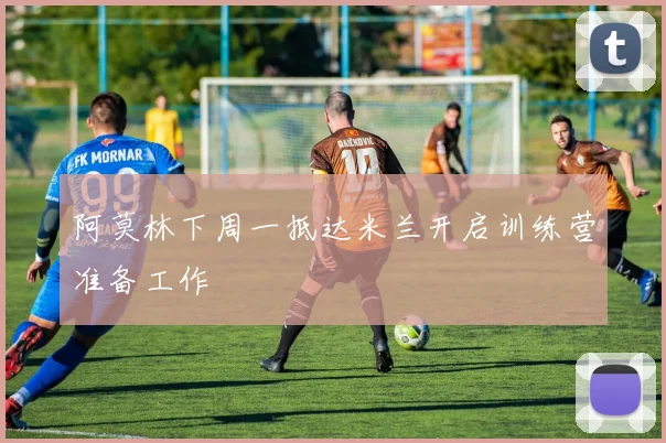 阿莫林下周一抵达米兰开启训练营准备工作