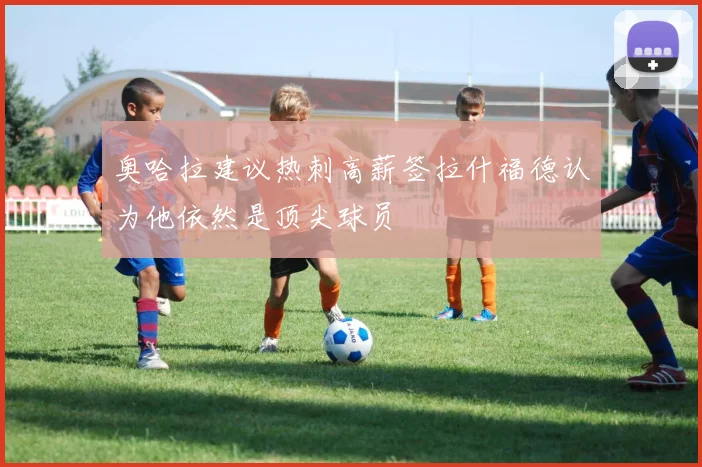 奥哈拉建议热刺高薪签拉什福德认为他依然是顶尖球员