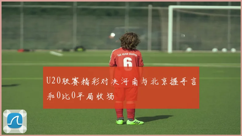 U20联赛精彩对决河南与北京握手言和0比0平局收场