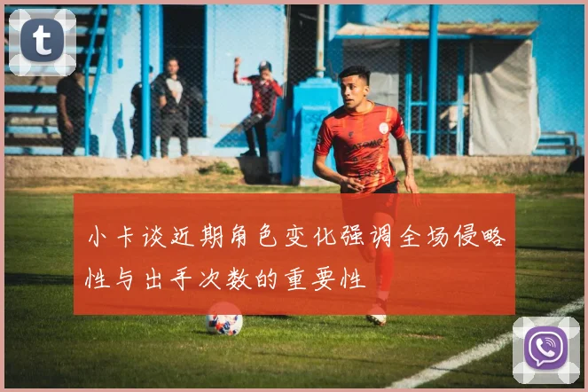 小卡谈近期角色变化强调全场侵略性与出手次数的重要性