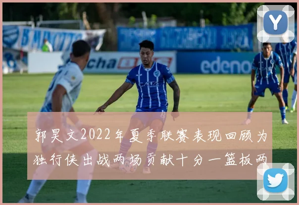 郭昊文2022年夏季联赛表现回顾为独行侠出战两场贡献十分一篮板两助攻