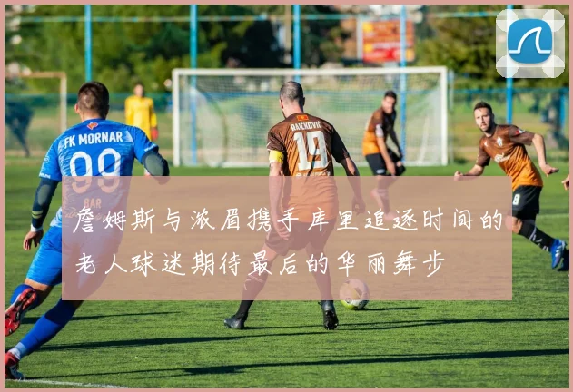 詹姆斯与浓眉携手库里追逐时间的老人球迷期待最后的华丽舞步