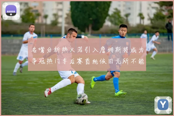 名嘴分析热火若引入詹姆斯将成为争冠热门季后赛首轮依旧无所不能
