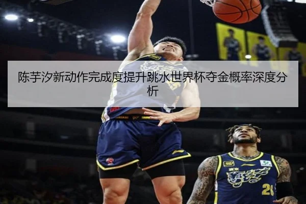 陈芋汐新动作完成度提升跳水世界杯夺金概率深度分析